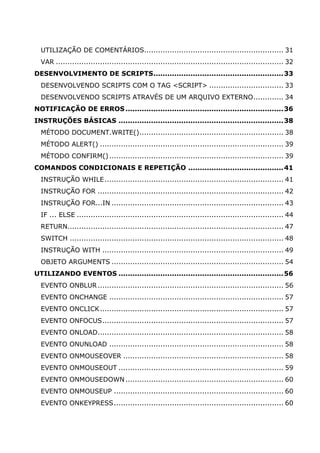 UTILIZAÇÃO DE COMENTÁRIOS............................................................ 31
VAR .................................................................................................. 32
DESENVOLVIMENTO DE SCRIPTS........................................................33
DESENVOLVENDO SCRIPTS COM O TAG <SCRIPT> ................................ 33
DESENVOLVENDO SCRIPTS ATRAVÉS DE UM ARQUIVO EXTERNO............. 34
NOTIFICAÇÃO DE ERROS....................................................................36
INSTRUÇÕES BÁSICAS .......................................................................38
MÉTODO DOCUMENT.WRITE().............................................................. 38
MÉTODO ALERT() ............................................................................... 39
MÉTODO CONFIRM()........................................................................... 39
COMANDOS CONDICIONAIS E REPETIÇÃO .........................................41
INSTRUÇÃO WHILE............................................................................. 41
INSTRUÇÃO FOR ................................................................................ 42
INSTRUÇÃO FOR...IN .......................................................................... 43
IF ... ELSE ......................................................................................... 44
RETURN............................................................................................. 47
SWITCH ............................................................................................ 48
INSTRUÇÃO WITH .............................................................................. 49
OBJETO ARGUMENTS .......................................................................... 54
UTILIZANDO EVENTOS .......................................................................56
EVENTO ONBLUR................................................................................ 56
EVENTO ONCHANGE ........................................................................... 57
EVENTO ONCLICK............................................................................... 57
EVENTO ONFOCUS.............................................................................. 57
EVENTO ONLOAD................................................................................ 58
EVENTO ONUNLOAD ........................................................................... 58
EVENTO ONMOUSEOVER ..................................................................... 58
EVENTO ONMOUSEOUT ....................................................................... 59
EVENTO ONMOUSEDOWN .................................................................... 60
EVENTO ONMOUSEUP ......................................................................... 60
EVENTO ONKEYPRESS......................................................................... 60
 