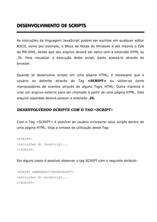 DESENVOLVIMENTO DE SCRIPTSDESENVOLVIMENTO DE SCRIPTSDESENVOLVIMENTO DE SCRIPTSDESENVOLVIMENTO DE SCRIPTS
As instruções da linguagem JavaScript podem ser escritas em qualquer editor
ASCII, como por exemplo, o Bloco de Notas do Windows e até mesmo o Edit
do MS-DOS, sendo que seu arquivo deverá ser salvo com a extensão HTML ou
.JS. Para visualizar a execução deste script, basta acessá-lo através do
browser.
Quando se desenvolve scripts em uma página HTML, é necessário que o
usuário os delimite através do Tag <SCRIPT> ou utilize-os como
manipuladores de eventos através de alguns Tag’s HTML. Outra maneira é
criar um arquivo externo para ser chamado à partir de uma página HTML. Este
arquivo separado deverá possuir a extensão .JS.
DESENVOLVENDO SCRIPTS COM O TAG <SCRIPT>
Com o Tag <SCRIPT> é possível ao usuário incorporar seus scripts dentro de
uma página HTML. Veja a sintaxe de utilização deste Tag:
<SCRIPT>
instruções do JavaScript...
</SCRIPT>
Em alguns casos é possível observar o tag SCRIPT com o seguinte atributo:
<SCRIPT LANGUAGE=“JAVASCRIPT”>
instruções do JavaScript...
</SCRIPT>
 