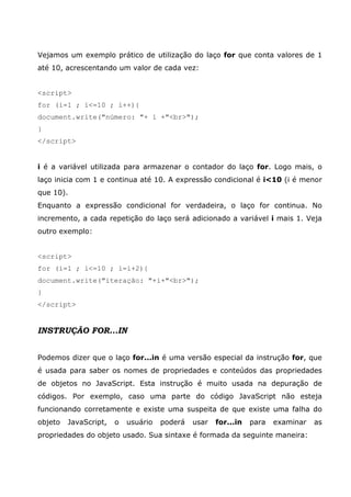 Vejamos um exemplo prático de utilização do laço for que conta valores de 1
até 10, acrescentando um valor de cada vez:
<script>
for (i=1 ; i<=10 ; i++){
document.write("número: "+ i +"<br>");
}
</script>
i é a variável utilizada para armazenar o contador do laço for. Logo mais, o
laço inicia com 1 e continua até 10. A expressão condicional é i<10 (i é menor
que 10).
Enquanto a expressão condicional for verdadeira, o laço for continua. No
incremento, a cada repetição do laço será adicionado a variável i mais 1. Veja
outro exemplo:
<script>
for (i=1 ; i<=10 ; i=i+2){
document.write("iteração: "+i+"<br>");
}
</script>
INSTRUÇÃO FOR...IN
Podemos dizer que o laço for...in é uma versão especial da instrução for, que
é usada para saber os nomes de propriedades e conteúdos das propriedades
de objetos no JavaScript. Esta instrução é muito usada na depuração de
códigos. Por exemplo, caso uma parte do código JavaScript não esteja
funcionando corretamente e existe uma suspeita de que existe uma falha do
objeto JavaScript, o usuário poderá usar for...in para examinar as
propriedades do objeto usado. Sua sintaxe é formada da seguinte maneira:
 