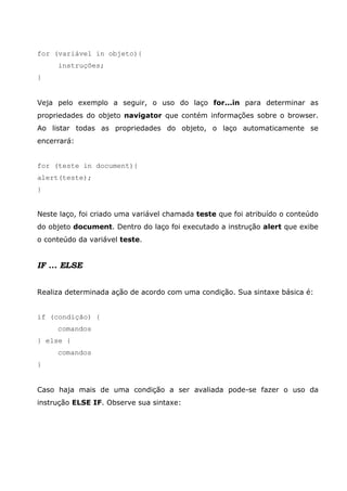 for (variável in objeto){
instruções;
}
Veja pelo exemplo a seguir, o uso do laço for...in para determinar as
propriedades do objeto navigator que contém informações sobre o browser.
Ao listar todas as propriedades do objeto, o laço automaticamente se
encerrará:
for (teste in document){
alert(teste);
}
Neste laço, foi criado uma variável chamada teste que foi atribuído o conteúdo
do objeto document. Dentro do laço foi executado a instrução alert que exibe
o conteúdo da variável teste.
IF ... ELSE
Realiza determinada ação de acordo com uma condição. Sua sintaxe básica é:
if (condição) {
comandos
} else {
comandos
}
Caso haja mais de uma condição a ser avaliada pode-se fazer o uso da
instrução ELSE IF. Observe sua sintaxe:
 