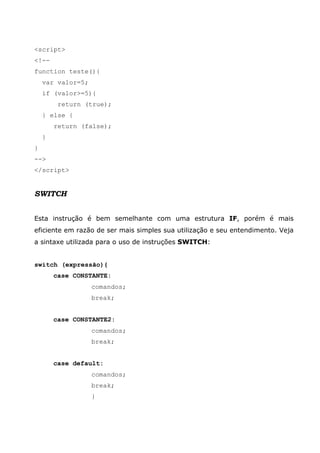 <script>
<!--
function teste(){
var valor=5;
if (valor>=5){
return (true);
} else {
return (false);
}
}
-->
</script>
SWITCH
Esta instrução é bem semelhante com uma estrutura IF, porém é mais
eficiente em razão de ser mais simples sua utilização e seu entendimento. Veja
a sintaxe utilizada para o uso de instruções SWITCH:
switch (expressão){
case CONSTANTE:
comandos;
break;
case CONSTANTE2:
comandos;
break;
case default:
comandos;
break;
}
 