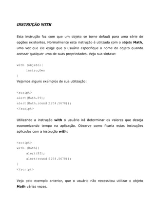 INSTRUÇÃO WITH
Esta instrução faz com que um objeto se torne default para uma série de
opções existentes. Normalmente esta instrução é utilizada com o objeto Math,
uma vez que ele exige que o usuário especifique o nome do objeto quando
acessar qualquer uma de suas propriedades. Veja sua sintaxe:
with (objeto){
instruções
}
Vejamos alguns exemplos de sua utilização:
<script>
alert(Math.PI);
alert(Math.round(1234.5678));
</script>
Utilizando a instrução with o usuário irá determinar os valores que deseja
economizando tempo na aplicação. Observe como ficaria estas instruções
aplicadas com a instrução with:
<script>
with (Math){
alert(PI);
alert(round(1234.5678));
}
</script>
Veja pelo exemplo anterior, que o usuário não necessitou utilizar o objeto
Math várias vezes.
 