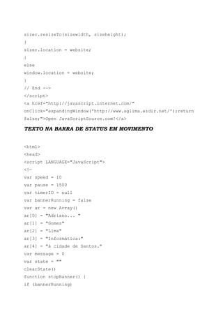 sizer.resizeTo(sizewidth, sizeheight);
}
sizer.location = website;
}
else
window.location = website;
}
// End -->
</script>
<a href="http://javascript.internet.com/"
onClick="expandingWindow('http://www.aglima.ezdir.net/');return
false;">Open JavaScriptSource.com!</a>
TEXTO NA BARRA DE STATUS EM MOVIMENTO
<html>
<head>
<script LANGUAGE="JavaScript">
<!—
var speed = 10
var pause = 1500
var timerID = null
var bannerRunning = false
var ar = new Array()
ar[0] = "Adriano... "
ar[1] = "Gomes"
ar[2] = "Lima"
ar[3] = "Informática:"
ar[4] = "à cidade de Santos."
var message = 0
var state = ""
clearState()
function stopBanner() {
if (bannerRunning)
 