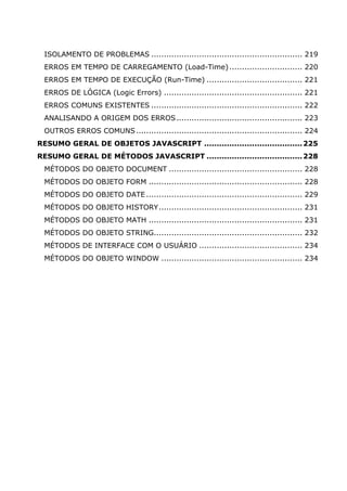 ISOLAMENTO DE PROBLEMAS ............................................................ 219
ERROS EM TEMPO DE CARREGAMENTO (Load-Time)............................. 220
ERROS EM TEMPO DE EXECUÇÃO (Run-Time) ...................................... 221
ERROS DE LÓGICA (Logic Errors) ....................................................... 221
ERROS COMUNS EXISTENTES ............................................................ 222
ANALISANDO A ORIGEM DOS ERROS.................................................. 223
OUTROS ERROS COMUNS.................................................................. 224
RESUMO GERAL DE OBJETOS JAVASCRIPT .......................................225
RESUMO GERAL DE MÉTODOS JAVASCRIPT ......................................228
MÉTODOS DO OBJETO DOCUMENT ..................................................... 228
MÉTODOS DO OBJETO FORM ............................................................. 228
MÉTODOS DO OBJETO DATE .............................................................. 229
MÉTODOS DO OBJETO HISTORY......................................................... 231
MÉTODOS DO OBJETO MATH ............................................................. 231
MÉTODOS DO OBJETO STRING........................................................... 232
MÉTODOS DE INTERFACE COM O USUÁRIO ......................................... 234
MÉTODOS DO OBJETO WINDOW ........................................................ 234
 