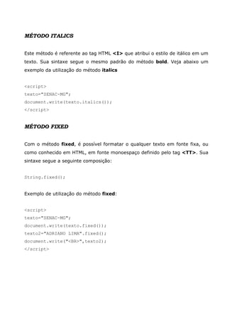 MÉTODO ITALICS
Este método é referente ao tag HTML <I> que atribui o estilo de itálico em um
texto. Sua sintaxe segue o mesmo padrão do método bold. Veja abaixo um
exemplo da utilização do método italics
<script>
texto="SENAC-MG";
document.write(texto.italics());
</script>
MÉTODO FIXED
Com o método fixed, é possível formatar o qualquer texto em fonte fixa, ou
como conhecido em HTML, em fonte monoespaço definido pelo tag <TT>. Sua
sintaxe segue a seguinte composição:
String.fixed();
Exemplo de utilização do método fixed:
<script>
texto="SENAC-MG";
document.write(texto.fixed());
texto2="ADRIANO LIMA".fixed();
document.write("<BR>",texto2);
</script>
 