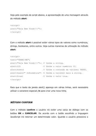 Veja pelo exemplo do script abaixo, a apresentação de uma mensagem através
do método alert:
<script>
alert("Seja Bem Vindo!!!");
</script>
Com o método alert é possível exibir vários tipos de valores como numéricos,
strings, booleanos, entre outros. Veja outras maneiras de utilização do método
alert:
<script>
texto="SENAC-MG";
alert("Seja Bem Vindo!!!"); // Exibe a string.
alert(12) // Exibe o valor numérico 12.
alert(texto) // Exibe o conteúdo da variável TEXTO.
alert(texto+" Informática") // Exibe a variável mais a string.
alert(true) // Exibe o valor true.
</script>
Para que o texto da janela alert() apareça em várias linhas, será necessário
utilizar o caractere especial /n para criar uma nova linha.
MÉTODO CONFIRM
Com o método confirm o usuário irá exibir uma caixa de diálogo com os
botões OK e CANCELAR. De acordo com o botão escolhido a linguagem
JavaScript irá retornar um determinado valor. Quando o usuário pressiona o
 