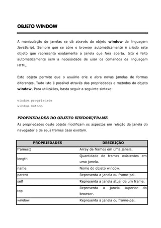 OBJETO WINDOWOBJETO WINDOWOBJETO WINDOWOBJETO WINDOW
A manipulação de janelas se dá através do objeto window da linguagem
JavaScript. Sempre que se abre o browser automaticamente é criado este
objeto que representa exatamente a janela que fora aberta. Isto é feito
automaticamente sem a necessidade de usar os comandos da linguagem
HTML.
Este objeto permite que o usuário crie e abra novas janelas de formas
diferentes. Tudo isto é possível através das propriedades e métodos do objeto
window. Para utilizá-los, basta seguir a seguinte sintaxe:
window.propriedade
window.método
PROPRIEDADES DO OBJETO WINDOW/FRAME
As propriedades deste objeto modificam os aspectos em relação da janela do
navegador e de seus frames caso existam.
PROPRIEDADES DESCRIÇÃO
frames[] Array de frames em uma janela.
length
Quantidade de frames existentes em
uma janela.
name Nome do objeto window.
parent Representa a janela ou frame-pai.
self Representa a janela atual de um frame.
top
Representa a janela superior do
browser.
window Representa a janela ou frame-pai.
 