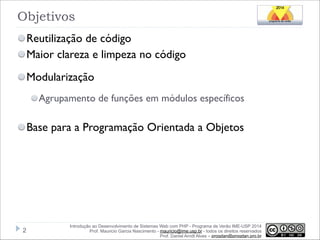 Objetivos
Reutilização de código
Maior clareza e limpeza no código
Modularização
Agrupamento de funções em módulos específicos

!
Base para a Programação Orientada a Objetos

!2

Introdução ao Desenvolvimento de Sistemas Web com PHP - Programa de Verão IME-USP 2014
Prof. Mauricio Garcia Nascimento - mauricio@ime.usp.br - todos os direitos reservados 
Prof. Daniel Arndt Alves – progdan@progdan.pro.br

 
