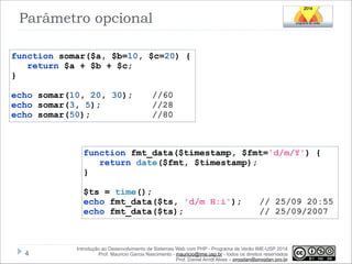 Parâmetro opcional
function somar($a, $b=10, $c=20) {
return $a + $b + $c;
}

!

echo somar(10, 20, 30);
echo somar(3, 5);
echo somar(50);

//60
//28
//80

function fmt_data($timestamp, $fmt='d/m/Y') {
return date($fmt, $timestamp);
}

!

$ts = time();
echo fmt_data($ts, 'd/m H:i');
echo fmt_data($ts);

!4

// 25/09 20:55
// 25/09/2007

Introdução ao Desenvolvimento de Sistemas Web com PHP - Programa de Verão IME-USP 2014
Prof. Mauricio Garcia Nascimento - mauricio@ime.usp.br - todos os direitos reservados 
Prof. Daniel Arndt Alves – progdan@progdan.pro.br

 