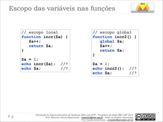 Escopo das variáveis nas funções

// escopo local
function incr($a) {
$a++;
return $a;
}

!

$a = 1;
echo incr($a);
echo $a;

!5

//?
//?

// escopo global
function incr2() {
global $a;
$a++;
return $a;
}

!

$a = 1;
echo incr2();
echo $a;

//?
//?

Introdução ao Desenvolvimento de Sistemas Web com PHP - Programa de Verão IME-USP 2014
Prof. Mauricio Garcia Nascimento - mauricio@ime.usp.br - todos os direitos reservados 
Prof. Daniel Arndt Alves – progdan@progdan.pro.br

 