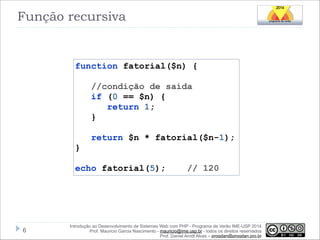 Função recursiva

function fatorial($n) {

!

!

//condição de saída
if (0 == $n) {
return 1;
}
return $n * fatorial($n-1);

}

!

echo fatorial(5);

!6

// 120

Introdução ao Desenvolvimento de Sistemas Web com PHP - Programa de Verão IME-USP 2014
Prof. Mauricio Garcia Nascimento - mauricio@ime.usp.br - todos os direitos reservados 
Prof. Daniel Arndt Alves – progdan@progdan.pro.br

 