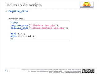 Inclusão de scripts
require_once
principal.php
<?php
require_once('lib/data.inc.php');
require_once('lib/aritmetico.inc.php');

!

echo d1();
echo m1() + m2();
?>

!9

Introdução ao Desenvolvimento de Sistemas Web com PHP - Programa de Verão IME-USP 2014
Prof. Mauricio Garcia Nascimento - mauricio@ime.usp.br - todos os direitos reservados 
Prof. Daniel Arndt Alves – progdan@progdan.pro.br

 