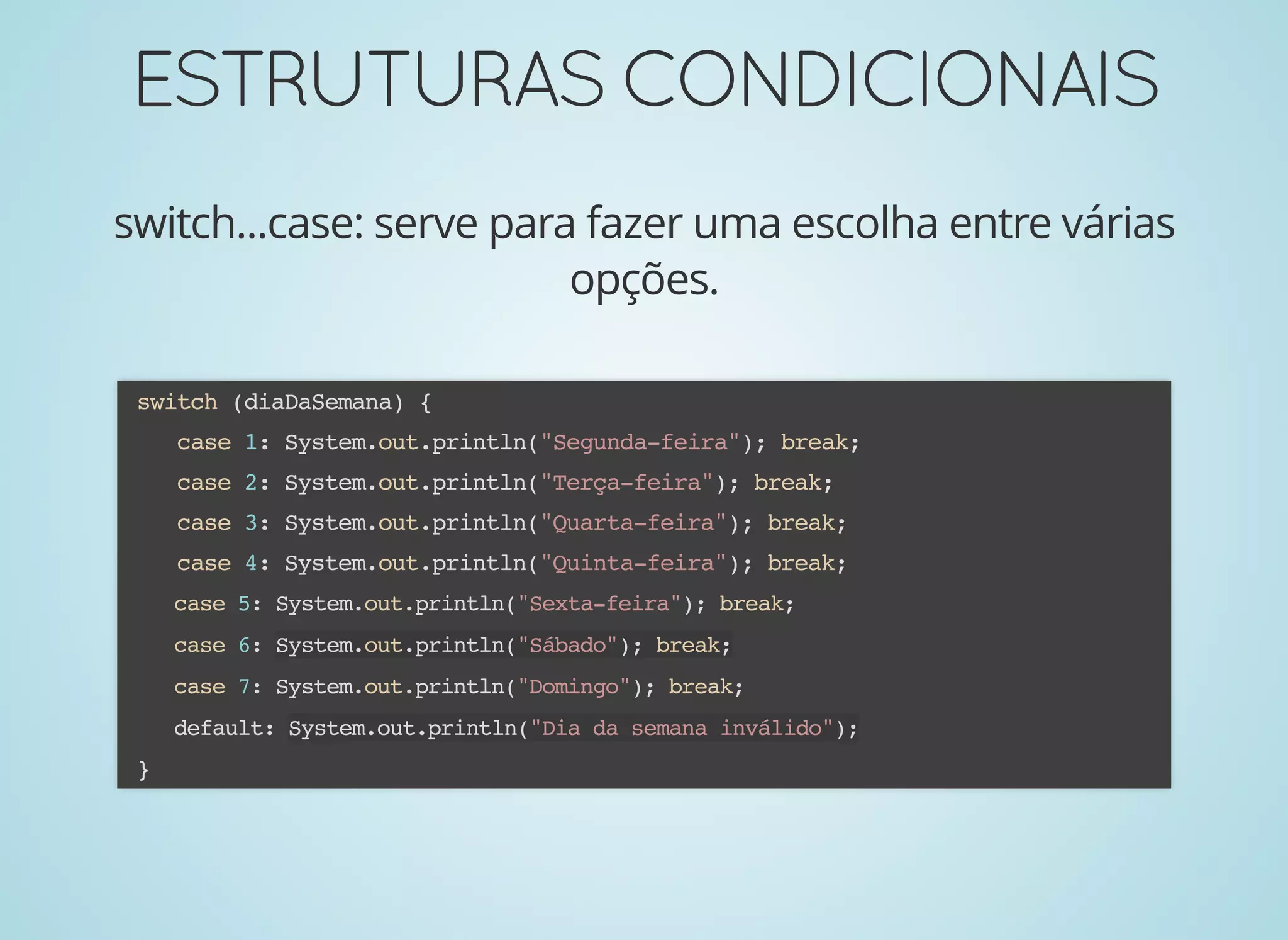 ESTRUTURASCONDICIONAISESTRUTURASCONDICIONAIS
switch...case: serve para fazer uma escolha entre várias
opções.
switch (diaDaSemana) {
case 1: System.out.println("Segunda-feira"); break;
case 2: System.out.println("Terça-feira"); break;
case 3: System.out.println("Quarta-feira"); break;
case 4: System.out.println("Quinta-feira"); break;
case 5: System.out.println("Sexta-feira"); break;
case 6: System.out.println("Sábado"); break;
case 7: System.out.println("Domingo"); break;
default: System.out.println("Dia da semana inválido");
}
 