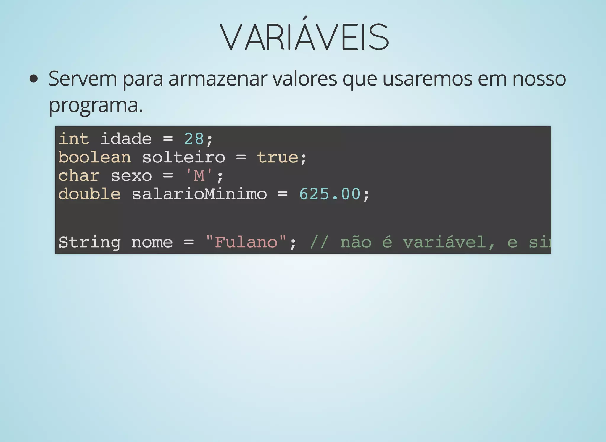 VARIÁVEISVARIÁVEIS
Servem para armazenar valores que usaremos em nosso
programa.
int idade = 28;
boolean solteiro = true;
char sexo = 'M';
double salarioMinimo = 625.00;
String nome = "Fulano"; // não é variável, e sim um o
 