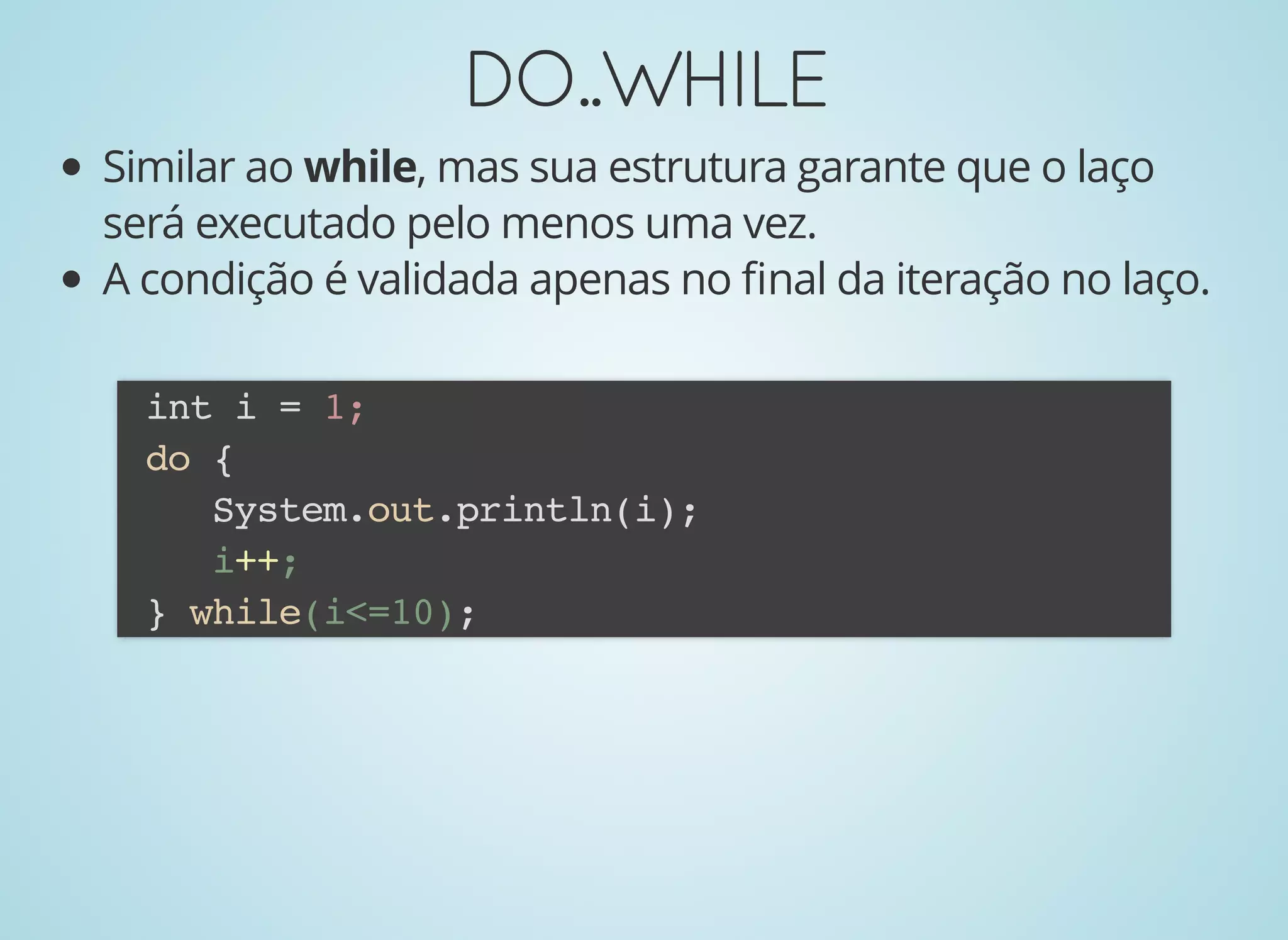 DO..WHILEDO..WHILE
Similar ao while, mas sua estrutura garante que o laço
será executado pelo menos uma vez.
A condição é validada apenas no ﬁnal da iteração no laço.
int i = 1;
do {
System.out.println(i);
i++;
} while(i<=10);
 