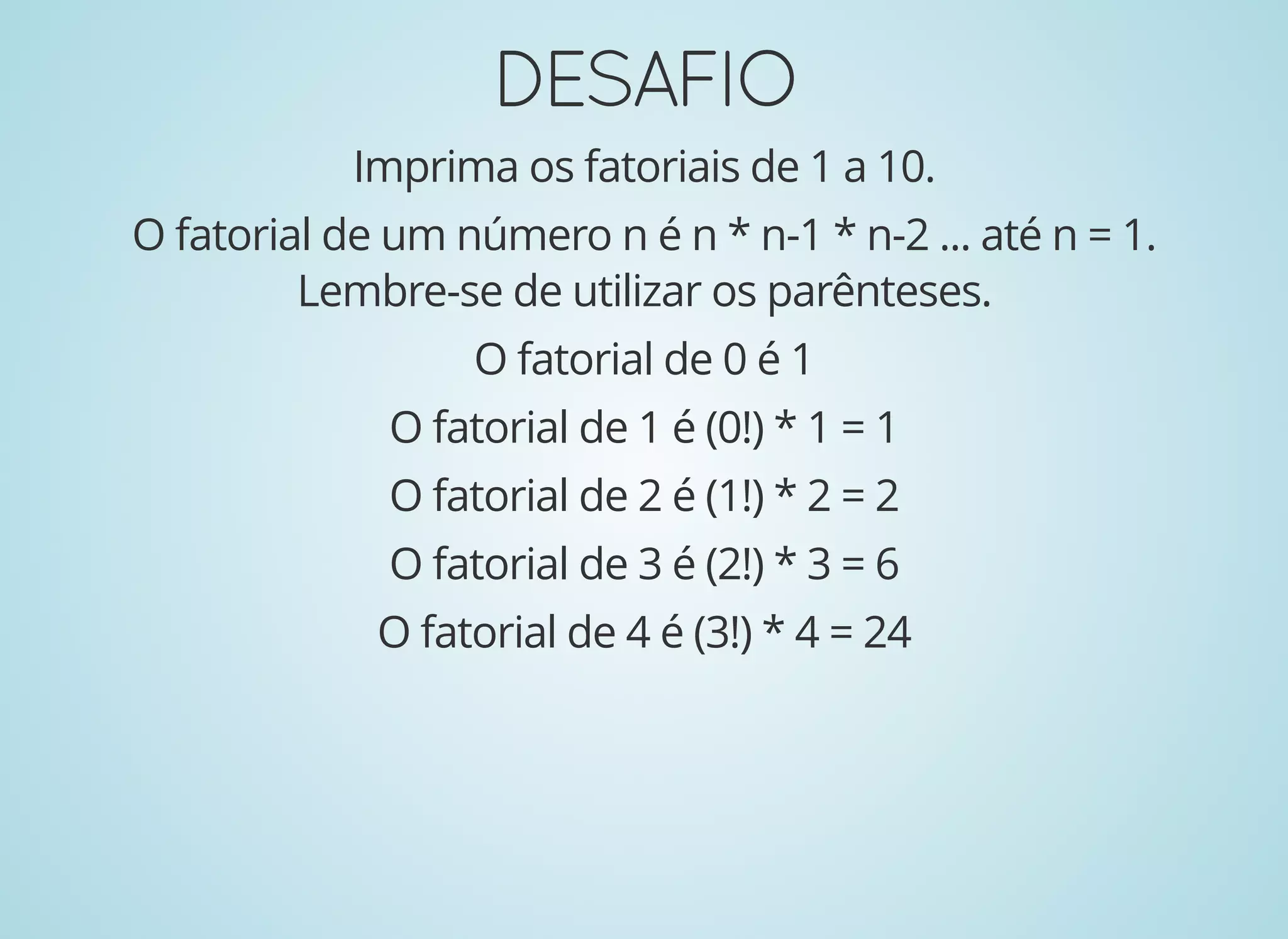 DESAFIODESAFIO
Imprima os fatoriais de 1 a 10.
O fatorial de um número n é n * n-1 * n-2 ... até n = 1.
Lembre-se de utilizar os parênteses.
O fatorial de 0 é 1
O fatorial de 1 é (0!) * 1 = 1
O fatorial de 2 é (1!) * 2 = 2
O fatorial de 3 é (2!) * 3 = 6
O fatorial de 4 é (3!) * 4 = 24
 