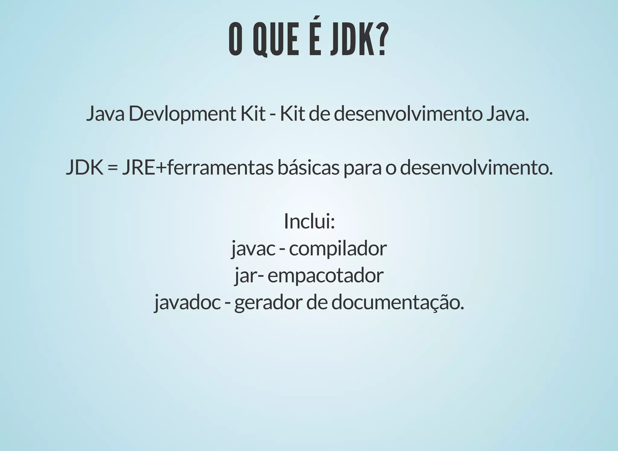 O QUE É JDK?
O QUE É JDK?
JavaDevlopmentKit-KitdedesenvolvimentoJava.
JDK=JRE+ferramentasbásicasparaodesenvolvimento.
Inclui:
javac-compilador
jar-empacotador
javadoc-geradordedocumentação.
 