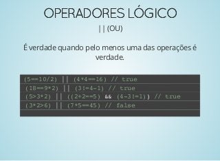 OPERADORESLÓGICOOPERADORESLÓGICO
|| (OU)
É verdade quando pelo menos uma das operações é
verdade.
(5==10/2) || (4*4==16) // true
(18==9*2) || (3!=4-1) // true
(5>3*2) || ((2+2==5) && (4-3!=1)) // true
(3*2>6) || (7*5==45) // false
 