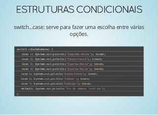 ESTRUTURASCONDICIONAISESTRUTURASCONDICIONAIS
switch...case: serve para fazer uma escolha entre várias
opções.
switch (diaDaSemana) {
case 1: System.out.println("Segunda-feira"); break;
case 2: System.out.println("Terça-feira"); break;
case 3: System.out.println("Quarta-feira"); break;
case 4: System.out.println("Quinta-feira"); break;
case 5: System.out.println("Sexta-feira"); break;
case 6: System.out.println("Sábado"); break;
case 7: System.out.println("Domingo"); break;
default: System.out.println("Dia da semana inválido");
}
 