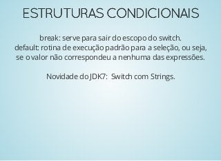 ESTRUTURASCONDICIONAISESTRUTURASCONDICIONAIS
break: serve para sair do escopo do switch.
default: rotina de execução padrão para a seleção, ou seja,
se o valor não correspondeu a nenhuma das expressões.
Novidade do JDK7: Switch com Strings.
 