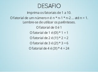 DESAFIODESAFIO
Imprima os fatoriais de 1 a 10.
O fatorial de um número n é n * n-1 * n-2 ... até n = 1.
Lembre-se de utilizar os parênteses.
O fatorial de 0 é 1
O fatorial de 1 é (0!) * 1 = 1
O fatorial de 2 é (1!) * 2 = 2
O fatorial de 3 é (2!) * 3 = 6
O fatorial de 4 é (3!) * 4 = 24
 