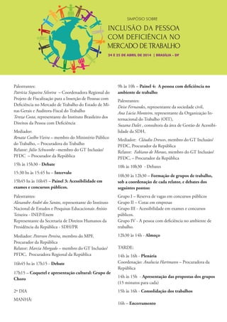 24 E 25 DE ABRIL DE 2014 | BRASÍLIA - DF
SIMPÓSIO SOBRE
Palestrantes:
Patrícia Siqueira Silveira – Coordenadora Regional do
Projeto de Fiscalização para a Inserção de Pessoas com
Deficiência no Mercado de Trabalho do Estado de Mi-
nas Gerais e Auditora-Fiscal do Trabalho
Tereza Costa, representante do Instituto Brasileiro dos
Direitos da Pessoa com Deficiência
Mediador:
Renata Coelho Vieira – membro do Ministério Público
do Trabalho, – Procuradora do Trabalho
Relator: Júlio Schwonke –membro do GT Inclusão/
PFDC – Procurador da República
15h às 15h30 - Debate
15:30 hs às 15:45 hs – Intervalo
15h45 hs às 16h45 – Painel 3: Acessibilidade em
exames e concursos públicos.
Palestrantes:
Alexandre André dos Santos, representante do Instituto
Nacional de Estudos e Pesquisas Educacionais Anísio
Teixeira - INEP/Enem
Representante da Secretaria de Direitos Humanos da
Presidência da República - SDH/PR
Mediador: Peterson Pereira, membro do MPF,
Procurador da República
Relator: Marcia Morgado – membro do GT Inclusão/
PFDC, Procuradora Regional da República
16h45 hs às 17h15 - Debate
17h15 – Coquetel e apresentação cultural: Grupo de
Choro
2º DIA
MANHÃ:
9h às 10h – Painel 4: A pessoa com deficiência no
ambiente de trabalho
Palestrantes:
Deise Fernandes, representante da sociedade civil,
Ana Lúcia Monteiro, representante da Organização In-
ternacional do Trabalho (OIT),
Suzana Dalet , consultora da área de Gestão de Acessibi-
lidade da SDH,
Mediador: Cláudio Drewes, membro do GT Inclusão/
PFDC, Procurador da República
Relator: Fabiano de Moraes, membro do GT Inclusão/
PFDC, – Procurador da República
10h às 10h30 - Debates
10h30 às 12h30 – Formação de grupos de trabalho,
sob a coordenação de cada relator, e debates dos
seguintes pontos:
Grupo I – Reserva de vagas em concursos públicos
Grupo II – Cotas em empresas
Grupo III - Acessibilidade em exames e concursos
públicos.
Grupo IV - A pessoa com deficiência no ambiente de
trabalho.
12h30 às 14h - Almoço
TARDE:
14h às 16h - Plenária
Coordenação: Analucia Hartmann – Procuradora da
República
14h às 15h - Apresentação das propostas dos grupos
(15 minutos para cada)
15h às 16h - Consolidação dos trabalhos
16h – Encerramento
 