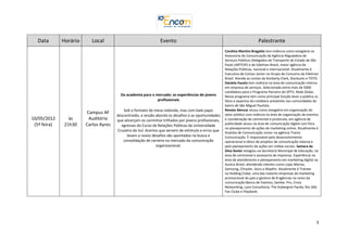 Data        Horário      Local                                Evento                                                      Palestrante
                                                                                                       Carolina Martins Bragatto tem vivência como estagiária na
                                                                                                       Assessoria de Comunicação da Agência Reguladora de
                                                                                                       Serviços Públicos Delegados de Transporte do Estado de São
                                                                                                       Paulo (ARTESP) e da Edelman Brasil, maior agência de
                                                                                                       Relações Públicas, nacional e internacional. Atualmente é
                                                                                                       Executiva de Contas Júnior no Grupo de Consumo da Edelman
                                                                                                       Brasil. Atende as contas da Kimberly-Clark, Starbucks e TOTO.
                                                                                                       Daniela Fausto tem vivência na área de comunicação interna
                                                                                                       em empresa de serviços. Selecionada entre mais de 5000
                                                                                                       candidatos para o Programa Parceiro do SPTV, Rede Globo.
                                         Da academia para o mercado: as experiências de jovens         Nesse programa tem como principal função levar a público os
                                                             profissionais                             fatos e aspectos do cotidiano presentes nas comunidades do
                                                                                                       bairro de São Miguel Paulista.
                                           Sob o formato de mesa redonda, mas com bate papo            Renata Alencar atuou como estagiária em organização do
                        Campus AF                                                                      setor público com vivência na área de organização de eventos
                                       descontraído, a sessão aborda os desafios e as oportunidades
10/05/2012       às      Auditório     que alicerçam os caminhos trilhados por jovens profissionais,   e coordenação de cerimonial e protocolo; em agência de
 (5ª feira)    21h30    Carlos Ayres                                                                   publicidade atuou na área de comunicação digital com foco
                                         egressas do Curso de Relações Públicas da Universidade
                                                                                                       no planejamento de ações de marketing online. Atualmente é
                                       Cruzeiro do Sul. Acertos que servem de estímulo e erros que
                                                                                                       Analista de Comunicação Junior na agência Trama
                                             levam a novos desafios são apontados na busca e           Comunicação. É responsável pelo desenvolvimento
                                          consolidação de carreira no mercado da comunicação           operacional e tático de projetos de comunicação interna e
                                                              organizacional.                          pelo planejamento de ações em mídias sociais. Samara da
                                                                                                       Silva Xavier estagiou na Secretaria Municipal de Educação, na
                                                                                                       área de cerimonial e assessoria de imprensa. Experiência na
                                                                                                       área de atendimento e planejamento em marketing digital na
                                                                                                       Aunica Brasil, atendendo clientes como Lojas Marisa,
                                                                                                       Samsung, Chrysler, Asics e Mapfre. Atualmente é Trainee
                                                                                                       na Holding Clube, uma das maiores empresas de marketing
                                                                                                       promocional do país e gestora de 8 agências no ramo da
                                                                                                       comunicação:Banco de Eventos, Samba. Pro, Cross
                                                                                                       Networking, Lynx Consultoria, The Aubergine Panda, Rio 360,
                                                                                                       Fan Clube e Playbook.




                                                                                                                                                                  3
 