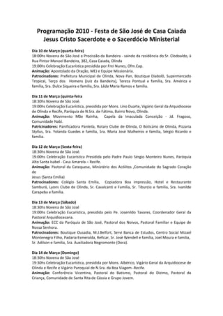 Programação 2010 - Festa de São José de Casa Caiada
    Jesus Cristo Sacerdote e o Sacerdócio Ministerial
Dia 10 de Março (quarta-feira)
18:00hs Novena de São José e Procissão da Bandeira - saindo da residência do Sr. Clodoaldo, à
Rua Pintor Manoel Bandeira, 382, Casa Caiada, Olinda
19:00hs Celebração Eucarística presidida por Frei Nunes, Ofm.Cap.
Animação: Apostolado da Oração, MEJ e Equipe Missionária.
Patrocinadores: Prefeitura Municipal de Olinda, Nova Pan, Boutique Diabolô, Supermercado
Tropical, Terço dos Homens (Juiz da Bandeira), Tereza Pontual e família, Sra. América e
família, Sra. Dulce Siqueira e família, Sra. Lêda Maria Ramos e família.

Dia 11 de Março (quinta-feira
18:30hs Novena de São José.
19:00hs Celebração Eucarística, presidida por Mons. Lino Duarte, Vigário Geral da Arquidiocese
de Olinda e Recife, Paróquia de N.Sra. de Fátima, Bairro Novo, Olinda.
Animação: Movimento Mãe Rainha, Capela da Imaculada Conceição - Jd. Fragoso,
Comunidade Nabí.
Patricinadores: Panificadora Panleila, Rotary Clube de Olinda, O Boticário de Olinda, Pizzaria
Styllus, Sra. Yolanda Guedes e família, Sra. Maria José Malheiros e família, Sérgio Ricardo e
família.

Dia 12 de Março (Sexta-feira)
18:30hs Novena de São José.
19:00hs Celebração Eucarística Presidida pelo Padre Paulo Sérgio Monteiro Nunes, Paróquia
Alto Santa Isabel - Casa Amarela – Recife.
Animação: Pastoral da Catequese, Ministério dos Acólitos ,Comunidade do Sagrado Coração
de
Jesus (Santa Emília)
Patrocinadores: Colégio Santa Emília, Copiadora Boa impressão, Hotel e Restaurante
Samburá, Lyons Clube de Olinda, Sr. Cavalcanti e Família, Sr. Tiburcio e família, Sra. Ivanilde
Carapeba e família.

Dia 13 de Março (Sábado)
18:30hs Novena de São José
19:00hs Celebração Eucarística, presidida pelo Pe. Josenildo Tavares, Coordenador Geral da
Pastoral Arquidiocesana.
Animação: ECC da Paróquia de São José, Pastoral dos Noivos, Pastoral Familiar e Equipe de
Nossa Senhora.
Patrocinadores: Boutique Ousadia, M.J.Belfort, Servi Banca de Estudos, Centro Social Mizael
Montenegro Filho, Padaria Esmeralda, Reficar, Sr. José Wendell e família, Joel Moura e familia,
Sr. Adilson e família, Sra. Auxiliadora Negromonte (Dora).

Dia 14 de Março (Domingo)
18:30hs Novena de São José
19:30hs Celebração Eucarística, presidida por Mons. Albérico, Vigário Geral da Arquidiocese de
Olinda e Recife e Vigário Paroquial de N.Sra. da Boa Viagem -Recife.
Animação: Conferência Vicentina, Pastoral do Batismo, Pastoral do Dizimo, Pastoral da
Criança, Comunidade de Santa Rita de Cássia e Grupo Jovem.
 