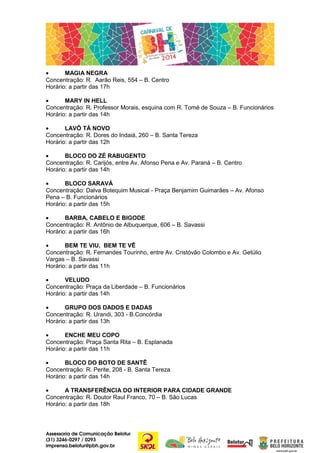 •
MAGIA NEGRA
Concentração: R. Aarão Reis, 554 – B. Centro
Horário: a partir das 17h
•
MARY IN HELL
Concentração: R. Professor Morais, esquina com R. Tomé de Souza – B. Funcionários
Horário: a partir das 14h
•
LAVÔ TÁ NOVO
Concentração: R. Dores do Indaiá, 260 – B. Santa Tereza
Horário: a partir das 12h
•
BLOCO DO ZÉ RABUGENTO
Concentração: R. Carijós, entre Av. Afonso Pena e Av. Paraná – B. Centro
Horário: a partir das 14h
•
BLOCO SARAVÁ
Concentração: Dalva Botequim Musical - Praça Benjamim Guimarães – Av. Afonso
Pena – B. Funcionários
Horário: a partir das 15h
•
BARBA, CABELO E BIGODE
Concentração: R. Antônio de Albuquerque, 606 – B. Savassi
Horário: a partir das 16h
•
BEM TE VIU, BEM TE VÊ
Concentração: R. Fernandes Tourinho, entre Av. Cristóvão Colombo e Av. Getúlio
Vargas – B. Savassi
Horário: a partir das 11h
•
VELUDO
Concentração: Praça da Liberdade – B. Funcionários
Horário: a partir das 14h
•
GRUPO DOS DADOS E DADAS
Concentração: R. Urandi, 303 - B.Concórdia
Horário: a partir das 13h
•
ENCHE MEU COPO
Concentração: Praça Santa Rita – B. Esplanada
Horário: a partir das 11h
•
BLOCO DO BOTO DE SANTÊ
Concentração: R. Perite, 208 - B. Santa Tereza
Horário: a partir das 14h
•
A TRANSFERÊNCIA DO INTERIOR PARA CIDADE GRANDE
Concentração: R. Doutor Raul Franco, 70 – B. São Lucas
Horário: a partir das 18h

Assessoria de Comunicação Belotur
(31) 3246-0297 / 0293
imprensa.belotur@pbh.gov.br

 