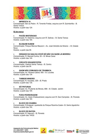 •
IMPRESTA 10
Concentração: Bar du Pedro - R. Tenente Freitas, esquina com R. Quimberlita – B.
Santa Tereza
Horário: a partir das 12h
02 de março
•
PAVÃO MISTERIOSO
Concentração: R. Adamina, esquina com R. Salinas – B. Santa Tereza
Horário: a partir das 16h
•
BLOQUIM DUBEM
Concentração: Parque Marcos Mazzoni – Av. José Cândido da Silveira – B. Cidade
Nova
Horário: a partir das 9h
•
DEBAIXO DA SAIA DA VOVÓ SÓ NÃO VAI QUEM JÁ MORREU
Concentração: R. Manoel Cunha, 50 – B. Minas Caixa
Horário: a partir das 14h
•
CIRCUITO SOUNDSYSTEN
Concentração: Viaduto Santa Tereza – B. Centro
Horário: a partir das 9h
•
QUEM NÃO COMUNICA SE TRUMBICA
Concentração: Av. Álvares Cabral, 400 – B. Lourdes
Horário: a partir das 13h
•
TAMBOR MINEIRO
Concentração: R. Ituiutaba, 339 – B. Prado
Horário: a partir das 13h
•
SÓ FRITURAS
Concentração: Av. Prudente de Morais, 666 – B. Cidade Jardim
Horário: a partir das 10h
•
PURA PEDREIRAGEM
Concentração: Av. Assis Chateaubriand, esquina com R. Davi Campista – B. Floresta
Horário: a partir das 16h
•
BLOCO DO CSAMBA
Concentração: R.Araguari, quarteirão do Parque Rosinha Cadar– B. Santo Agostinho
Horário: a partir das 14h
•
BLOCO DO BATIZA
Concentração: R. Sapucaí – B. Floresta
Horário: a partir das 14h30

Assessoria de Comunicação Belotur
(31) 3246-0297 / 0293
imprensa.belotur@pbh.gov.br

 