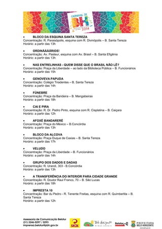 •
BLOCO DA ESQUINA SANTA TEREZA
Concentração: R. Paraisópolis, esquina com R. Divinópolis – B. Santa Tereza
Horário: a partir das 13h
•
ORDINÁÁÁÁRIOS!
Concentração: Av. Pasteur, esquina com Av. Brasil – B. Santa Efigênia
Horário: a partir das 13h
•
NAS ENTRELINHAS - QUEM DISSE QUE O BRASIL NÃO LÊ?
Concentração: Praça da Liberdade – ao lado da Biblioteca Pública – B. Funcionários
Horário: a partir das 15h
•
GENOVEVA PAPUDA
Concentração: Colégio Tiradentes – B. Santa Tereza
Horário: a partir das 14h
•
FÚNEBRE
Concentração: Praça da Bandeira – B. Mangabeiras
Horário: a partir das 18h
•
CAI E PIRA
Concentração: R. Dr. Pedro Pinto, esquina com R. Cisplatina – B. Caiçara
Horário: a partir das 12h
•
AFOXÉ BANDARERÉ
Concentração: Praça do México – B.Concórdia
Horário: a partir das 13h
•
BLOCO DA ALCOVA
Concentração: Praça Duque de Caxias – B. Santa Tereza
Horário: a partir das 17h
•
VELUDO
Concentração: Praça da Liberdade – B. Funcionários
Horário: a partir das 14h
•
GRUPO DOS DADOS E DADAS
Concentração: R. Urandi, 303 - B.Concórdia
Horário: a partir das 13h
•
A TRANSFERÊNCIA DO INTERIOR PARA CIDADE GRANDE
Concentração: R. Doutor Raul Franco, 70 – B. São Lucas
Horário: a partir das 18h
•
IMPRESTA 10
Concentração: Bar du Pedro - R. Tenente Freitas, esquina com R. Quimberlita – B.
Santa Tereza
Horário: a partir das 12h

Assessoria de Comunicação Belotur
(31) 3246-0297 / 0293
imprensa.belotur@pbh.gov.br

 