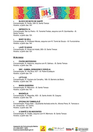 •
BLOCO DO BOTO DE SANTÊ
Concentração: R. Perite, 208- B. Santa Tereza
Horário: a partir das 14h
•
IMPRESTA 10
Concentração: Bar du Pedro - R. Tenente Freitas, esquina com R. Quimberlita – B.
Santa Tereza
Horário: a partir das 12h
•
MARY IN HELL
Concentração: R. Professor Morais, esquina com R. Tomé de Souza – B. Funcionários
Horário: a partir das 14h
•
LAVÔ TÁ NOVO
Concentração: R. Dores do Indaiá, 260– B. Santa Tereza
Horário: a partir das 12h
04 de março
•
PAVÃO MISTERIOSO
Concentração: R. Adamina, esquina com R. Salinas – B. Santa Tereza
Horário: a partir das 16h
•
SBC - SAMBA, BOBAGEM E CERVEJA
Concentração: R. Vila Rica, 637 – B. Padre Eustáquio
Horário: a partir das 13h
•
LET'S GO
Concentração: R. Cipriano de Carvalho, 188– B. Barreiro de Baixo
Horário: a partir das 15h
•
MARIA BADERNA
Concentração: R. Mármore – B. Santa Tereza
Horário: a partir das 15h
•
MAGNÓLIA
Concentração: R. Magnólia, 405 – B. Santo André / B. Caiçara
Horário: a partir das 10h
•
OFICINA DO TAMBOLELÊ
Concentração: Praça Sete – Quarteirão fechado entre Av. Afonso Pena, R. Tamoios e
Av. Amazonas – B. Centro
Horário: a partir das 14h
•
A SANTÊ E OS INOCENTES
Concentração: R. Grafito, esquina com R. Mármore– B. Santa Tereza
Horário: a partir das 13h

Assessoria de Comunicação Belotur
(31) 3246-0297 / 0293
imprensa.belotur@pbh.gov.br

 