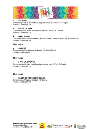 •
CAI E PIRA
Concentração: R. Dr. Pedro Pinto, esquina com R. Cisplatina – B. Caiçara
Horário: a partir das 12h
•
BAQUE DE MINA
Concentração: R. Bahia, esquina com Álvares Cabral – B. Lourdes
Horário: a partir das 12h
•
MARY IN HELL
Concentração: R. Professor Morais, esquina com R. Tomé de Souza – B. Funcionários
Horário: a partir das 14h
05 de março
•
SAIDERA
Concentração: Praça Duque de Caxias – B. Santa Tereza
Horário: a partir das 9h
08 de março
•
2 PRA LÁ, 2 PRA CÁ
Concentração: R. João Lúcio Brandão, esquina com R. Erê – B. Prado
Horário: a partir das 12h

09 de março
•
BLOCO DO PERCUSSÃO BRASIL
Concentração: Praça da Estação – B. Centro
Horário: a partir das 16h

Assessoria de Comunicação Belotur
(31) 3246-0297 / 0293
imprensa.belotur@pbh.gov.br

 