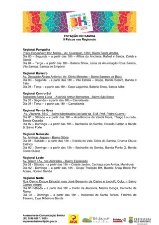 ESTAÇÃO DO SAMBA
9 Palcos nas Regionais

Regional Pampulha
Praça Engenheiro Iron Marra - Av. Guarapari, 1263, Bairro Santa Amélia.
Dia 03 – Segunda – a partir das 18h – Aflitos do Anchieta, Rafael e Banda, Caleb e
Banda
Dia 04 – Terça – a partir das 18h - Bateria Show, Lúcia da Anunciação Rosa Santos,
Vila Samba, Samba de Empório
Regional Barreiro
Av. Deputado Álvaro Antônio / Av. Olinto Meireles – Bairro Barreiro de Baixo
Dia 03 - Segunda - a partir das 18h – Vila Estrela – Grupo, Banda Bororó, Banda d
Fato
Dia 04 - Terça - a partir das 18h - Copo Lagoinha, Bateria Show, Banda Álibe
Regional Centro-Sul
Barragem Santa Lúcia - Avenida Arthur Bernardes –Bairro São Bento
Dia 03 - Segunda – a partir das 18h – Carnafavela
Dia 04 - Terça – a partir das 18h – Carnafavela
Regional Venda Nova
Av. Vilarinho, 5540 – Bairro Mantiqueira (ao lado da E.M. Prof. Pedro Guerra)
Dia 01 - Sábado – a partir das 18h – Acadêmicos de Venda Nova, Thiago Louzada,
Banda Ousadia
Dia 02 – Domingo – a partir das 18h – Bacharéis do Samba, Ricardo Barrão e Banda
B, Santo Forte
Regional Noroeste
Av. Amintas Jaques – Bairro Glória
Dia 01 - Sábado – a partir das 18h – Estrela do Vale, Dóris do Samba, Chama Chuva
Elétrico
Dia 02 - Domingo – a partir das 18h – Bacharéis do Samba, Banda Ponto G, Banda
Come Quieto
Regional Leste
Av. Belém / Av. dos Andradas – Bairro Esplanada
Dia 01 - Sábado - a partir das 18h – Cidade Jardim, Cachaça com Arnica, Mandruvá
Dia 02 - Domingo – a partir das 18h - Grupo Tradição BH, Bateria Show Bloco Por
Acaso, Nonato Samba
Regional Norte
Rua Osório Duque Estrada/ ruas José Benjamin de Castro e Lindolfo Color, - Bairro
Campo Alegre
Dia 01-Sábado – a partir das 18h – Canto da Alvorada, Mestre Conga, Camarão de
Rama
Dia 02 – Domingo – a partir das 18h – Inocentes de Santa Tereza, Fabinho do
Terreiro, Evair Ribeiro e Banda

Assessoria de Comunicação Belotur
(31) 3246-0297 / 0293
imprensa.belotur@pbh.gov.br

 