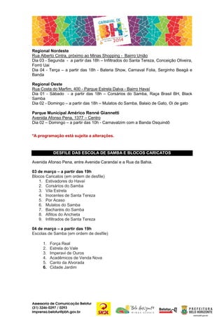 Regional Nordeste
Rua Alberto Cintra, próximo ao Minas Shopping - Bairro União
Dia 03 - Segunda - a partir das 18h – Infiltrados do Santa Tereza, Conceição Oliveira,
Forró Uai
Dia 04 - Terça – a partir das 18h - Bateria Show, Carnaval Folia, Serginho Beagá e
Banda
Regional Oeste
Rua Costa do Marfim, 400 - Parque Estrela Dalva - Bairro Havaí
Dia 01 - Sábado - a partir das 18h – Corsários do Samba, Raça Brasil BH, Black
Samba
Dia 02 - Domingo – a partir das 18h – Mulatos do Samba, Balaio de Gato, Oi de gato
Parque Municipal Américo Renné Giannetti
Avenida Afonso Pena, 1377 – Centro
Dia 02 – Domingo – a partir das 10h - Carnavalzim com a Banda Osquindô
*A programação está sujeita a alterações.

DESFILE DAS ESCOLA DE SAMBA E BLOCOS CARICATOS
Avenida Afonso Pena, entre Avenida Carandaí e a Rua da Bahia.
03 de março – a partir das 19h
Blocos Caricatos (em ordem de desfile)
1. Estivadores do Havaí
2. Corsários do Samba
3. Vila Estrela
4. Inocentes de Santa Tereza
5. Por Acaso
6. Mulatos do Samba
7. Bacharéis do Samba
8. Aflitos do Anchieta
9. Infiltrados de Santa Tereza
04 de março – a partir das 19h
Escolas de Samba (em ordem de desfile)
1.
2.
3.
4.
5.
6.

Força Real
Estrela do Vale
Imperavi de Ouros
Acadêmicos de Venda Nova
Canto da Alvorada
Cidade Jardim

Assessoria de Comunicação Belotur
(31) 3246-0297 / 0293
imprensa.belotur@pbh.gov.br

 