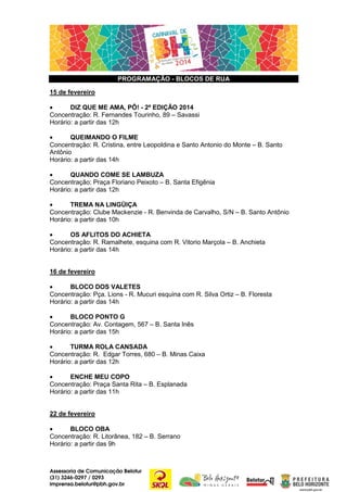 PROGRAMAÇÃO - BLOCOS DE RUA
15 de fevereiro
•
DIZ QUE ME AMA, PÔ! - 2ª EDIÇÃO 2014
Concentração: R. Fernandes Tourinho, 89 – Savassi
Horário: a partir das 12h
•
QUEIMANDO O FILME
Concentração: R. Cristina, entre Leopoldina e Santo Antonio do Monte – B. Santo
Antônio
Horário: a partir das 14h
•
QUANDO COME SE LAMBUZA
Concentração: Praça Floriano Peixoto – B. Santa Efigênia
Horário: a partir das 12h
•
TREMA NA LINGÜIÇA
Concentração: Clube Mackenzie - R. Benvinda de Carvalho, S/N – B. Santo Antônio
Horário: a partir das 10h
•
OS AFLITOS DO ACHIETA
Concentração: R. Ramalhete, esquina com R. Vitorio Marçola – B. Anchieta
Horário: a partir das 14h
16 de fevereiro
•
BLOCO DOS VALETES
Concentração: Pça. Lions - R. Mucuri esquina com R. Silva Ortiz – B. Floresta
Horário: a partir das 14h
•
BLOCO PONTO G
Concentração: Av. Contagem, 567 – B. Santa Inês
Horário: a partir das 15h
•
TURMA ROLA CANSADA
Concentração: R. Edgar Torres, 680 – B. Minas Caixa
Horário: a partir das 12h
•
ENCHE MEU COPO
Concentração: Praça Santa Rita – B. Esplanada
Horário: a partir das 11h
22 de fevereiro
•
BLOCO OBA
Concentração: R. Litorânea, 182 – B. Serrano
Horário: a partir das 9h

Assessoria de Comunicação Belotur
(31) 3246-0297 / 0293
imprensa.belotur@pbh.gov.br

 