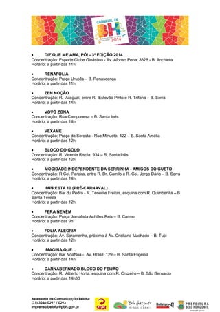 •
DIZ QUE ME AMA, PÔ! - 3ª EDIÇÃO 2014
Concentração: Esporte Clube Ginástico - Av. Afonso Pena, 3328 - B. Anchieta
Horário: a partir das 11h
•
RENAFOLIA
Concentração: Praça Urupês – B. Renascença
Horário: a partir das 11h
•
ZEN NOÇÃO
Concentração: R. Araçuaí, entre R. Estevão Pinto e R. Trifana – B. Serra
Horário: a partir das 14h
•
VOVÓ ZONA
Concentração: Rua Camponesa – B. Santa Inês
Horário: a partir das 14h
•
VEXAME
Concentração: Praça da Seresta - Rua Minueto, 422 – B. Santa Amélia
Horário: a partir das 12h
•
BLOCO DO GOLO
Concentração: R. Vicente Risola, 934 – B. Santa Inês
Horário: a partir das 12h
•
MOCIDADE INDEPENDENTE DA SERRINHA - AMIGOS DO GUETO
Concentração: R Cel. Pereira, entre R. Dr. Camilo e R. Cel. Jorge Dário – B. Serra
Horário: a partir das 14h
•
IMPRESTA 10 (PRÉ-CARNAVAL)
Concentração: Bar du Pedro - R. Tenente Freitas, esquina com R. Quimberlita – B.
Santa Tereza
Horário: a partir das 12h
•
FERA NENÉM
Concentração: Praça Jornalista Achilles Reis – B. Carmo
Horário: a partir das 9h
•
FOLIA ALEGRIA
Concentração: Av. Saramenha, próximo à Av. Cristiano Machado – B. Tupi
Horário: a partir das 12h
•
IMAGINA QUE...
Concentração: Bar NoaNoa - Av. Brasil, 129 – B. Santa Efigênia
Horário: a partir das 14h
•
CARNABERNADO BLOCO DO FEIJÃO
Concentração: R. Alberto Horta, esquina com R. Cruzeiro – B. São Bernardo
Horário: a partir das 14h30

Assessoria de Comunicação Belotur
(31) 3246-0297 / 0293
imprensa.belotur@pbh.gov.br

 