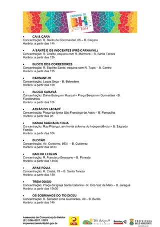 •
CAI & ÇARA
Concentração: R. Barão de Coromandel, 66 – B. Caiçara
Horário: a partir das 14h
•
A SANTÊ E OS INOCENTES (PRÉ-CARNAVAL)
Concentração: R. Grafito, esquina com R. Mármore – B. Santa Tereza
Horário: a partir das 13h
•
BLOCO DOS CORREDORES
Concentração: R. Espírito Santo, esquina com R. Tupis – B. Centro
Horário: a partir das 12h
•
CARNANEJO
Concentração: Lagoa Seca – B. Belvedere
Horário: a partir das 15h
•
BLOCO SARAVÁ
Concentração: Dalva Botequim Musical – Praça Benjamim Guimarães - B.
Funcionários
Horário: a partir das 15h
•
ATRÁS DO JACARÉ
Concentração: Praça da Igreja São Francisco de Assis – B. Pampulha
Horário: a partir das 9h
•
BANDA SAGRADA FOLIA
Concentração: Rua Pitangui, em frente a Arena do Independência – B. Sagrada
Família
Horário: a partir das 10h
•
BLOCÃO
Concentração: Av. Contorno, 8931 – B. Gutierrez
Horário: a partir das 9h30
•
BAR DO LEBLON
Concentração: R. Francisco Bressane – B. Floresta
Horário: a partir das 14h30
•
APAE FOLIA
Concentração: R. Cristal, 78 – B. Santa Tereza
Horário: a partir das 15h
•
TREM DOIDO
Concentração: Praça da Igreja Santa Catarina - R. Ciro Vaz de Melo – B. Jaraguá
Horário: a partir das 15h30
•
OS SOBRINHOS DO TIO DICEU
Concentração: R. Senador Lima Guimarães, 40 – B. Buritis
Horário: a partir das 14h

Assessoria de Comunicação Belotur
(31) 3246-0297 / 0293
imprensa.belotur@pbh.gov.br

 