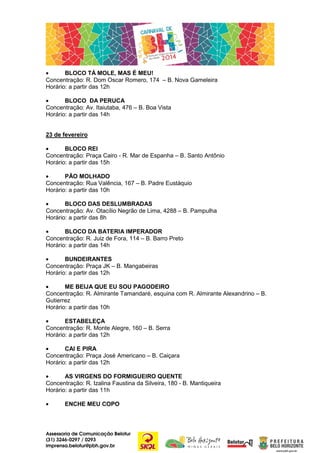 •
BLOCO TÁ MOLE, MAS É MEU!
Concentração: R. Dom Oscar Romero, 174 – B. Nova Gameleira
Horário: a partir das 12h
•
BLOCO DA PERUCA
Concentração: Av. Itaiutaba, 476 – B. Boa Vista
Horário: a partir das 14h
23 de fevereiro
•
BLOCO REI
Concentração: Praça Cairo - R. Mar de Espanha – B. Santo Antônio
Horário: a partir das 15h
•
PÃO MOLHADO
Concentração: Rua Valência, 167 – B. Padre Eustáquio
Horário: a partir das 10h
•
BLOCO DAS DESLUMBRADAS
Concentração: Av. Otacílio Negrão de Lima, 4288 – B. Pampulha
Horário: a partir das 8h
•
BLOCO DA BATERIA IMPERADOR
Concentração: R. Juiz de Fora, 114 – B. Barro Preto
Horário: a partir das 14h
•
BUNDEIRANTES
Concentração: Praça JK – B. Mangabeiras
Horário: a partir das 12h
•
ME BEIJA QUE EU SOU PAGODEIRO
Concentração: R. Almirante Tamandaré, esquina com R. Almirante Alexandrino – B.
Gutierrez
Horário: a partir das 10h
•
ESTABELEÇA
Concentração: R. Monte Alegre, 160 – B. Serra
Horário: a partir das 12h
•
CAI E PIRA
Concentração: Praça José Americano – B. Caiçara
Horário: a partir das 12h
•
AS VIRGENS DO FORMIGUEIRO QUENTE
Concentração: R. Izalina Faustina da Silveira, 180 - B. Mantiqueira
Horário: a partir das 11h
•

ENCHE MEU COPO

Assessoria de Comunicação Belotur
(31) 3246-0297 / 0293
imprensa.belotur@pbh.gov.br

 