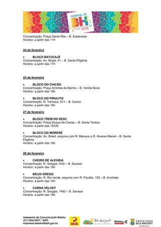 Concentração: Praça Santa Rita – B. Esplanada
Horário: a partir das 11h

24 de fevereiro
•
BLOCO BATUCAJÉ
Concentração: Av. Brasil, 41 – B. Santa Efigênia
Horário: a partir das 17h

25 de fevereiro
•
BLOCO DO CHICÃO
Concentração: Praça Amintas de Barros – B. Venda Nova
Horário: a partir das 18h
•
BLOCO DO PIRULITO
Concentração: R. Tamoios, 611 – B. Centro
Horário: a partir das 16h
27 de fevereiro
•
BLOCO TREM DO SESC
Concentração: Praça Duque de Caxias – B. Santa Tereza
Horário: a partir das 15h30
•
BLOCO DO MORERÉ
Concentração: Av. Brasil, esquina com R. Manaus e R. Álvares Maciel – B. Santa
Efigênia
Horário: a partir das 16h
28 de fevereiro
•
CHEIRO DE ALEGRIA
Concentração: R. Sergipe,1530 – B. Savassi
Horário: a partir das 16h
•
BEIJO GREGO
Concentração: R. Rio Verde, esquina com R. Florália, 150 – B. Anchieta
Horário: a partir das 14h
•
CARNA VELVET
Concentração: R. Sergipe, 1493 – B. Savassi
Horário: a partir das 16h

Assessoria de Comunicação Belotur
(31) 3246-0297 / 0293
imprensa.belotur@pbh.gov.br

 