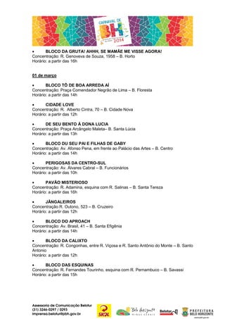 •
BLOCO DA GRUTA! AHHH, SE MAMÃE ME VISSE AGORA!
Concentração: R. Genoveva de Souza, 1958 – B. Horto
Horário: a partir das 16h
01 de março
•
BLOCO TÔ DE BOA ARREDA AÍ
Concentração: Praça Comendador Negrão de Lima – B. Floresta
Horário: a partir das 14h
•
CIDADE LOVE
Concentração: R. Alberto Cintra, 70 – B. Cidade Nova
Horário: a partir das 12h
•
DE SEU BENTO À DONA LUCIA
Concentração: Praça Arcângelo Maleta– B. Santa Lúcia
Horário: a partir das 13h
•
BLOCO DU SEU PAI E FILHAS DE GABY
Concentração: Av. Afonso Pena, em frente ao Palácio das Artes – B. Centro
Horário: a partir das 14h
•
PERIGOSAS DA CENTRO-SUL
Concentração: Av. Álvares Cabral – B. Funcionários
Horário: a partir das 10h
•
PAVÃO MISTERIOSO
Concentração: R. Adamina, esquina com R. Salinas – B. Santa Tereza
Horário: a partir das 16h
•
JÂNGALEIROS
Concentração R. Outono, 523 – B. Cruzeiro
Horário: a partir das 12h
•
BLOCO DO APROACH
Concentração: Av. Brasil, 41 – B. Santa Efigênia
Horário: a partir das 14h
•
BLOCO DA CALIXTO
Concentração: R. Congonhas, entre R. Viçosa e R. Santo Antônio do Monte – B. Santo
Antonio
Horário: a partir das 12h
•
BLOCO DAS ESQUINAS
Concentração: R. Fernandes Tourinho, esquina com R. Pernambuco – B. Savassi
Horário: a partir das 15h

Assessoria de Comunicação Belotur
(31) 3246-0297 / 0293
imprensa.belotur@pbh.gov.br

 