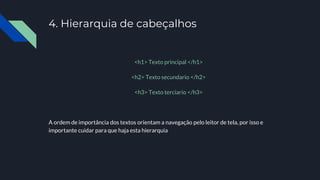 4. Hierarquia de cabeçalhos
<h1> Texto principal </h1>
<h2> Texto secundario </h2>
<h3> Texto terciario </h3>
A ordem de importância dos textos orientam a navegação pelo leitor de tela, por isso e
importante cuidar para que haja esta hierarquia
 