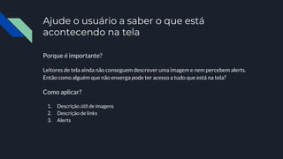 Ajude o usuário a saber o que está
acontecendo na tela
Porque é importante?
Leitores de tela ainda não conseguem descrever uma imagem e nem percebem alerts.
Então como alguém que não enxerga pode ter acesso a tudo que está na tela?
Como aplicar?
1. Descrição útil de imagens
2. Descrição de links
3. Alerts
 