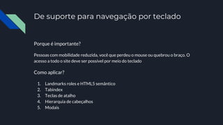 De suporte para navegação por teclado
Porque é importante?
Pessoas com mobilidade reduzida, você que perdeu o mouse ou quebrou o braço. O
acesso a todo o site deve ser possível por meio do teclado
Como aplicar?
1. Landmarks roles e HTML5 semântico
2. Tabindex
3. Teclas de atalho
4. Hierarquia de cabeçalhos
5. Modais
 