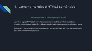 1. Landmarks roles e HTML5 semântico
<main role="main">Conteúdo principal</main>
Usando as tags do HTML5 e landmarks roles ajudamos usuários com leitores de tela a
perceberem que tipo de sessão eles estão acessando no site e pular de uma sessão para a outra.
ATENÇÃO: Como só funciona em leitores de tela, ainda precisamos adicionar botões invisíveis
para pular para conteúdo principal
 