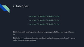 2. Tabindex
<p><a href="#" tabindex="3">Link 1</a></p>
<p><a href="#" tabindex="1">Link 2</a></p>
<p><a href="#" tabindex="2">Link 3</a></p>
O tabindex é usado para forçar uma ordem na navegação por tabs. Não é uma boa prática usa-
los
O tabindex = 0 é usado para elementos que não são focalizados mas devem ter focus. Devem ser
usados em elementos como modais
 
