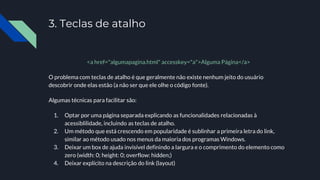 3. Teclas de atalho
<a href="algumapagina.html" accesskey="a">Alguma Página</a>
O problema com teclas de atalho é que geralmente não existe nenhum jeito do usuário
descobrir onde elas estão (a não ser que ele olhe o código fonte).
Algumas técnicas para facilitar são:
1. Optar por uma página separada explicando as funcionalidades relacionadas à
acessiblilidade, incluindo as teclas de atalho.
2. Um método que está crescendo em popularidade é sublinhar a primeira letra do link,
similar ao método usado nos menus da maioria dos programas Windows.
3. Deixar um box de ajuda invisível definindo a largura e o comprimento do elemento como
zero (width: 0; height: 0; overflow: hidden;)
4. Deixar explícito na descrição do link (layout)
 