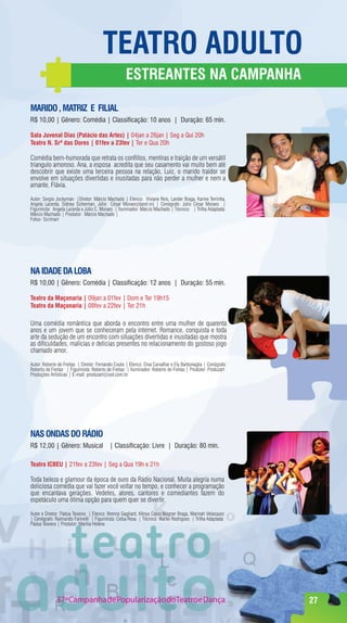 TeaTrO adulTO
                                                    eSTreanTeS na CampanHa

marIdO , maTrIz e fIlIal
R$ 10,00 | Gênero: Comédia | Classificação: 10 anos | Duração: 65 min.

Sala Juvenal dias (palácio das artes) | 04jan a 26jan | Seg a Qui 20h
Teatro n. Srª das dores | 01fev a 23fev | Ter e Qua 20h

Comédia bem-humorada que retrata os conflitos, mentiras e traição de um versátil
triangulo amoroso. Ana, a esposa acredita que seu casamento vai muito bem até
descobrir que existe uma terceira pessoa na relação, Luiz, o marido traídor se
envolve em situações divertidas e inusitadas para não perder a mulher e nem a
amante, Flávia.
Autor: Sergio Jockyman |Diretor: Márcio Machado | Elenco: Viviane Reis, Lander Braga, Karine Terrinha,
Angela Lacerda, Sidney Scherman, Júlio César Moraes(stand-in) | Cenógrafo: Julio César Moraes |
Figurinista: Angela Lacerda e Júlio C. Moraes | Iluminador: Márcio Machado | Técnico: | Trilha Adaptada:
Márcio Machado | Produtor: Márcio Machado |
Fotos- Scrimart




na Idade da lOBa
R$ 10,00 | Gênero: Comédia | Classificação: 12 anos | Duração: 55 min.

Teatro da maçonaria | 09jan a 01fev | Dom e Ter 19h15
Teatro da maçonaria | 08fev a 22fev | Ter 21h

Uma comédia romântica que aborda o encontro entre uma mulher de quarenta
anos e um jovem que se conheceram pela internet. Romance, conquista e toda
arte da sedução de um encontro com situações divertidas e inusitadas que mostra
as dificuldades, malícias e delicias presentes no relacionamento do gostoso jogo
chamado amor.

Autor: Roberto de Freitas | Diretor: Fernando Couto | Elenco: Diva Carvalhar e Ely Barbonaglia | Cenógrafo:
Roberto de Freitas | Figurinista: Roberto de Freitas | Iluminador: Roberto de Freitas | Produtor: Produzart
Produções Artísticas | E-mail: produzart@uol.com.br




naS OndaS dO rádIO
R$ 12,00 | Gênero: Musical | Classificação: Livre | Duração: 80 min.

Teatro ICBeu | 21fev a 23fev | Seg a Qua 19h e 21h

Toda beleza e glamour da época de ouro da Rádio Nacional. Muita alegria numa
deliciosa comédia que vai fazer você voltar no tempo, e conhecer a programação
que encantava gerações. Vedetes, atores, cantores e comediantes fazem do
espetáculo uma ótima opção para quem quer se divertir.

Autor e Diretor: Pádua Teixeira | Elenco: Brenno Gagliard, Kênya Costa,Wagner Braga, Marinah Velasquez
| Cenógrafo: Raimundo Farinelli | Figurinista: Celsa Rosa | Técnico: Warlei Rodrigues | Trilha Adaptada:
Pádua Teixiera | Produtor: Marília Helena




              37ª Campanha de Popularização doTeatro e Dança                                                  27
 