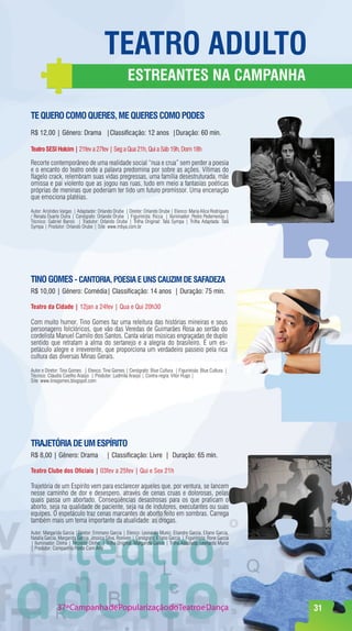 TeaTrO adulTO
                                                     eSTreanTeS na CampanHa

Te querO COmO quereS, me quereS COmO pOdeS
R$ 12,00 | Gênero: Drama |Classificação: 12 anos |Duração: 60 min.

Teatro SeSI Holcim | 21fev a 27fev | Seg a Qua 21h, Qui a Sáb 19h, Dom 18h

Recorte contemporâneo de uma realidade social “nua e crua” sem perder a poesia
e o encanto do teatro onde a palavra predomina por sobre as ações. Vítimas do
flagelo crack, relembram suas vidas pregressas, uma família desestruturada, mãe
omissa e pai violento que as jogou nas ruas, tudo em meio a fantasias poéticas
próprias de meninas que poderiam ter tido um futuro promissor. Uma encenação
que emociona platéias.

Autor: Aristides Vargas | Adaptador: Orlando Orube | Diretor: Orlando Orube | Elenco: Maria Alice Rodrigues
/ Renata Duarte Dutra | Cenógrafo: Orlando Orube | Figurinista: Ricca | Iluminador: Pedro Pederneiras |
Técnico: Gabriel Barros | Tradutor: Orlando Orube | Trilha Original: Tatá Sympa | Trilha Adaptada: Tatá
Sympa | Produtor: Orlando Orube | Site: www.mbya.com.br




TInO gOmeS - CanTOrIa, pOeSIa e unS CauzIm de Safadeza
R$ 10,00 | Gênero: Comédia| Classificação: 14 anos | Duração: 75 min.

Teatro da Cidade | 12jan a 24fev | Qua e Qui 20h30

Com muito humor, Tino Gomes faz uma releitura das histórias mineiras e seus
personagens folclóricos, que vão das Veredas de Guimarães Rosa ao sertão do
cordelista Manuel Camilo dos Santos. Canta várias músicas engraçadas de duplo
sentido que retratam a alma do sertanejo e a alegria do brasileiro. É um es-
petáculo alegre e irreverente, que proporciona um verdadeiro passeio pela rica
cultura das diversas Minas Gerais.

Autor e Diretor: Tino Gomes | Elenco: Tino Gomes | Cenógrafo: Blue Cultura | Figurinista: Blue Cultura |
Técnico: Cláudio Coelho Araújo | Produtor: Ludmila Araújo | Contra-regra: Vitor Hugo |
Site: www.tinogomes.blogspot.com




TraJeTórIa de um eSpírITO
R$ 8,00 | Gênero: Drama                   | Classificação: Livre | Duração: 65 min.

Teatro Clube dos Oficiais | 03fev a 25fev | Qui e Sex 21h

Trajetória de um Espírito vem para esclarecer aqueles que, por ventura, se lancem
nesse caminho de dor e desespero, através de cenas cruas e dolorosas, pelas
quais passa um abortado, Conseqüências desastrosas para os que praticam o
aborto, seja na qualidade de paciente, seja na de indutores, executantes ou suas
equipes. O espetáculo traz cenas marcantes de aborto feito em sombras. Carrega
também mais um tema importante da atualidade: as drogas.
Autor: Margarida Garcia |Diretor: Emmano Garcia | Elenco: Leonardo Muniz, Eliandro Garcia, Eliano Garcia,
Natalia Garcia, Margarida Garcia, Jessica Silva, Ronivon | Cenógrafo: Eliano Garcia | Figurinista: Rone Garcia
| Iluminador: Dinho | Técnico: Dinho | Trilha Original: Margarida Garcia | Trilha Adaptada: Leonardo Muniz
| Produtor: Companhia Ponto Com Arte




              37ª Campanha de Popularização doTeatro e Dança                                                     31
 