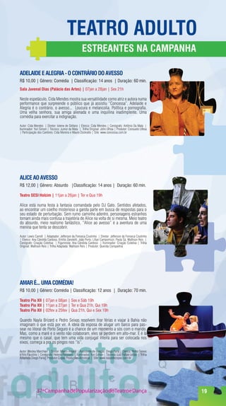 TeaTrO adulTO
                                                     eSTreanTeS na CampanHa

adelaIde e alegrIa - O COnTrárIO dO aVeSSO
R$ 10,00 | Gênero: Comédia | Classificação: 14 anos | Duração: 60 min.
Sala Juvenal dias (palácio das artes) | 07jan a 28jan | Sex 21h

Neste espetáculo, Cida Mendes mostra sua versatilidade como atriz e autora numa
performance que surpreende o público que já assistiu “Concessa”. Adelaide e
Alegria é o contrário, o avesso... Loucura e melancolia. Política e pornografia.
Uma velha senhora, sua amiga alienada e uma inquilina inadimplente. Uma
comédia para exercitar a indignação.

Autor: Cida Mendes | Diretor: Iolene de Stéfano | Elenco: Cida Mendes | Cenógrafo: Antônio Da Mata |
Iluminador: Yuri Simon | Técnico: Junior da Mata | Trilha Original: John Ulhoa | Produtor: Consuelo Ulhoa
| Participação dos Cantores: Cida Moreira e Mauro Zockratto | Site: www.concessa.com.br




alICe aO aVeSSO
R$ 12,00 | Gênero: Absurdo |Classificação: 14 anos | Duração: 60 min.

Teatro SeSI Holcim | 11jan a 26jan | Ter e Qua 19h

Alice está numa festa à fantasia comandada pelo DJ Gato. Sentidos afetados,
ao encontrar um coelho misterioso a garota parte em busca de respostas para o
seu estado de perturbação. Sem rumo caminho adentro, personagens estranhos
tornam ainda mais confusa a trajetória de Alice na volta de si mesma. Meio teatro
do absurdo, meio realismo fantástico, “Alice ao avesso” é a aventura de uma
menina que tenta se descobrir.

Autor: Lewis Carroll | Adaptador: Jefferson da Fonseca Coutinho | Diretor: Jefferson da Fonseca Coutinho
| Elenco: Ana Cândida Cardoso, Emílio Zanotelli, João Porto, Lílian Campomizzi, Paula Sá, Wallison Reis |
Cenógrafo: Criação Coletiva | Figurinista: Ana Cândida Cardoso | Iluminador: Criação Coletiva | Trilha
Original: Wallison Reis | Trilha Adaptada: Wallison Reis | Produtor: Querida Companhia




amar é... uma COmédIa!
R$ 10,00 | Gênero: Comédia | Classificação: 12 anos | Duração: 70 min.

Teatro pio xII | 07jan e 08jan | Sex e Sáb 19h
Teatro pio xII | 11jan a 27jan | Ter e Qua 21h, Qui 19h
Teatro pio xII | 02fev a 25fev | Qua 21h, Qui e Sex 19h

Quando Nayla Brizard e Pedro Seixas resolvem tirar férias e viajar à Bahia não
imaginam o que está por vir. A ideia da esposa de alugar um barco para pas-
sear no litoral de Porto Seguro é a chance de um momento a sós com o marido.
Mas, como a maré e o vento não colaboram, eles se perdem em alto-mar. E é lá
mesmo que o casal, que tem uma vida conjugal inteira para ser colocada nos
eixos, começa a por os pingos nos “ís”.

Autor: Wesley Marchiori | Diretor: Marco Amaral | Assistente de direção: Diego Faria | Elenco: Pedro Seixas
e Nilo Faustino | Cenógrafo: Heleno Polisseni | Iluminador: Yuri Simon | Técnico: Luiz Felipe Leitão | Trilha
Adaptada:Diego Faria| Produtor:Copas Produções Artísticas | Site: www.naipedecopas.com.br




              37ª Campanha de Popularização doTeatro e Dança                                                    19
 